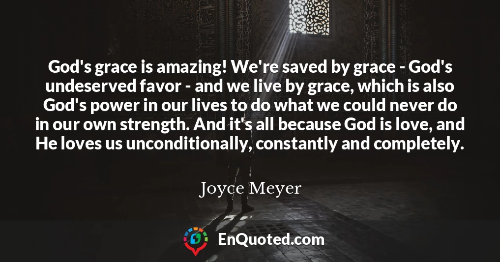God's grace is amazing! We're saved by grace - God's undeserved favor - and we live by grace, which is also God's power in our lives to do what we could never do in our own strength. And it's all because God is love, and He loves us unconditionally, constantly and completely.