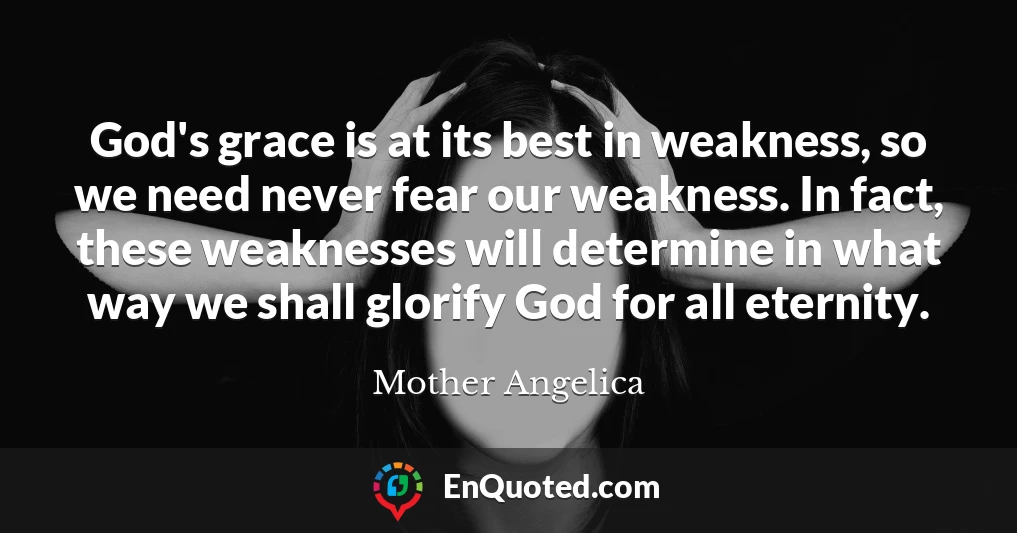 God's grace is at its best in weakness, so we need never fear our weakness. In fact, these weaknesses will determine in what way we shall glorify God for all eternity.