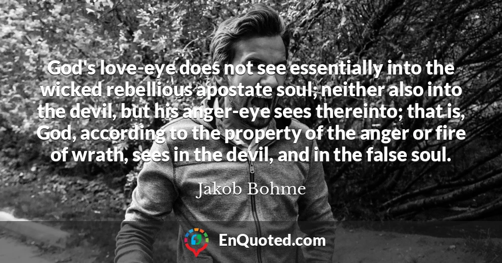 God's love-eye does not see essentially into the wicked rebellious apostate soul; neither also into the devil, but his anger-eye sees thereinto; that is, God, according to the property of the anger or fire of wrath, sees in the devil, and in the false soul.