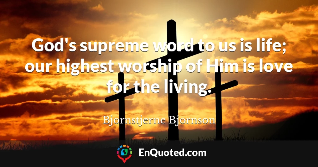 God's supreme word to us is life; our highest worship of Him is love for the living.