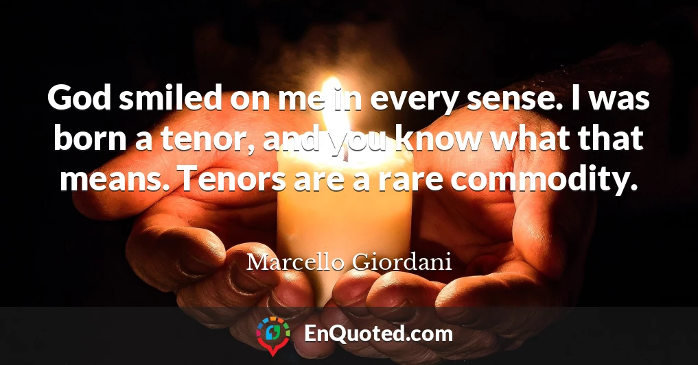 God smiled on me in every sense. I was born a tenor, and you know what that means. Tenors are a rare commodity.