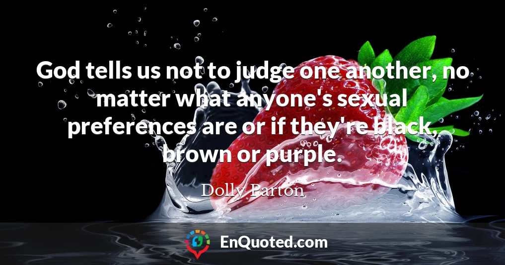 God tells us not to judge one another, no matter what anyone's sexual preferences are or if they're black, brown or purple.