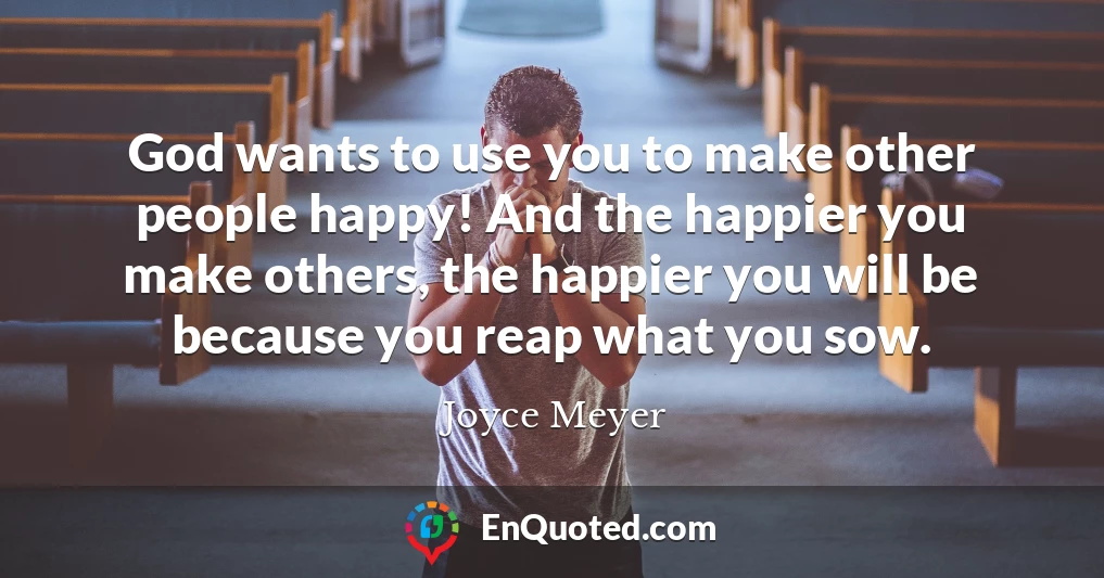 God wants to use you to make other people happy! And the happier you make others, the happier you will be because you reap what you sow.