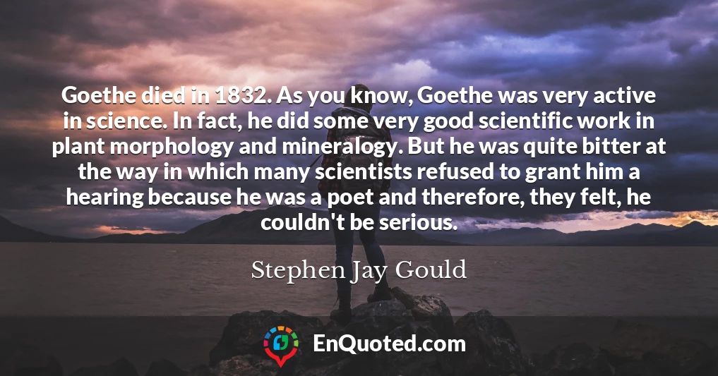 Goethe died in 1832. As you know, Goethe was very active in science. In fact, he did some very good scientific work in plant morphology and mineralogy. But he was quite bitter at the way in which many scientists refused to grant him a hearing because he was a poet and therefore, they felt, he couldn't be serious.