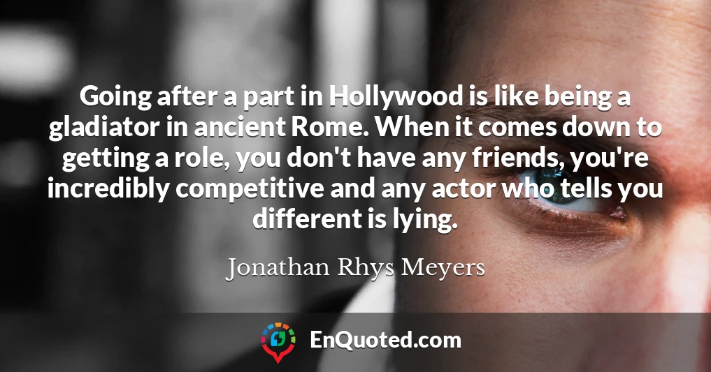 Going after a part in Hollywood is like being a gladiator in ancient Rome. When it comes down to getting a role, you don't have any friends, you're incredibly competitive and any actor who tells you different is lying.