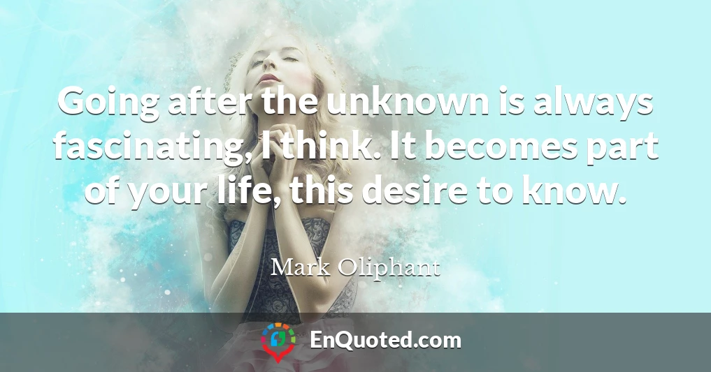Going after the unknown is always fascinating, I think. It becomes part of your life, this desire to know.