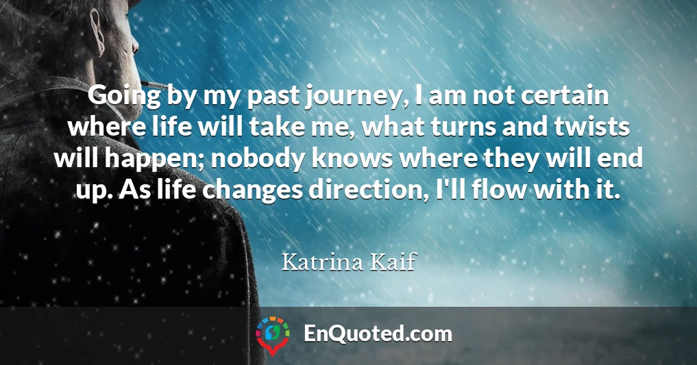 Going by my past journey, I am not certain where life will take me, what turns and twists will happen; nobody knows where they will end up. As life changes direction, I'll flow with it.