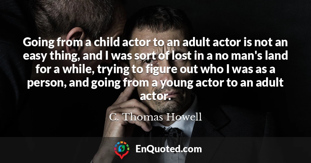 Going from a child actor to an adult actor is not an easy thing, and I was sort of lost in a no man's land for a while, trying to figure out who I was as a person, and going from a young actor to an adult actor.