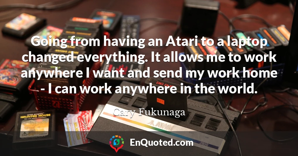 Going from having an Atari to a laptop changed everything. It allows me to work anywhere I want and send my work home - I can work anywhere in the world.