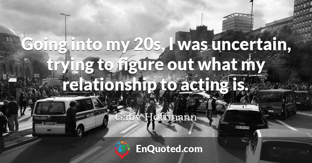 Going into my 20s, I was uncertain, trying to figure out what my relationship to acting is.