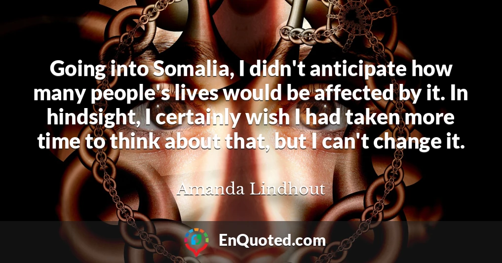 Going into Somalia, I didn't anticipate how many people's lives would be affected by it. In hindsight, I certainly wish I had taken more time to think about that, but I can't change it.