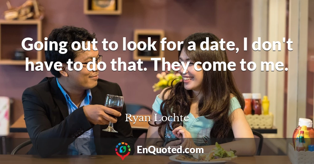 Going out to look for a date, I don't have to do that. They come to me.