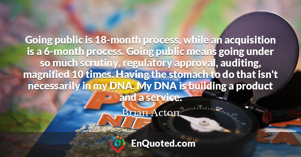 Going public is 18-month process, while an acquisition is a 6-month process. Going public means going under so much scrutiny, regulatory approval, auditing, magnified 10 times. Having the stomach to do that isn't necessarily in my DNA. My DNA is building a product and a service.