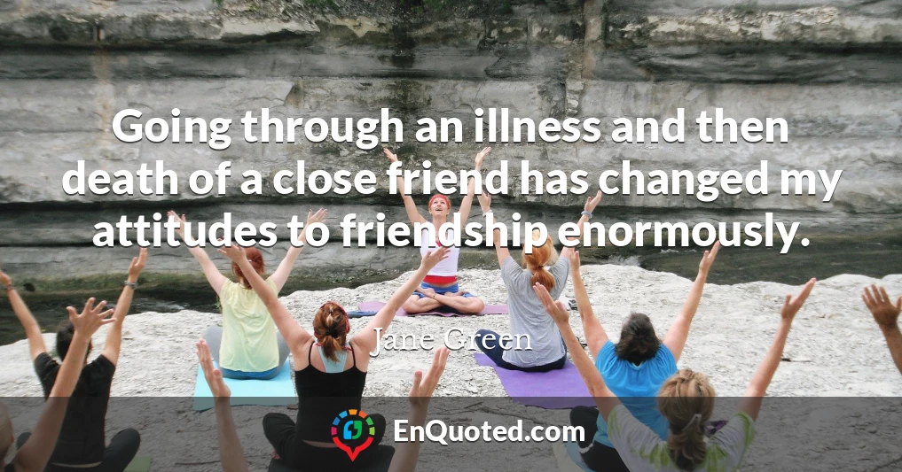 Going through an illness and then death of a close friend has changed my attitudes to friendship enormously.