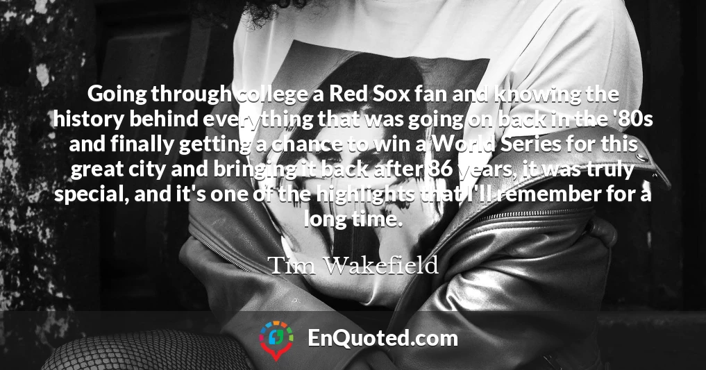 Going through college a Red Sox fan and knowing the history behind everything that was going on back in the '80s and finally getting a chance to win a World Series for this great city and bringing it back after 86 years, it was truly special, and it's one of the highlights that I'll remember for a long time.