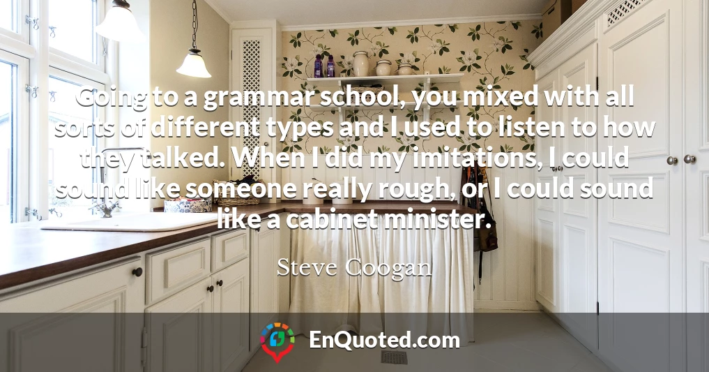 Going to a grammar school, you mixed with all sorts of different types and I used to listen to how they talked. When I did my imitations, I could sound like someone really rough, or I could sound like a cabinet minister.