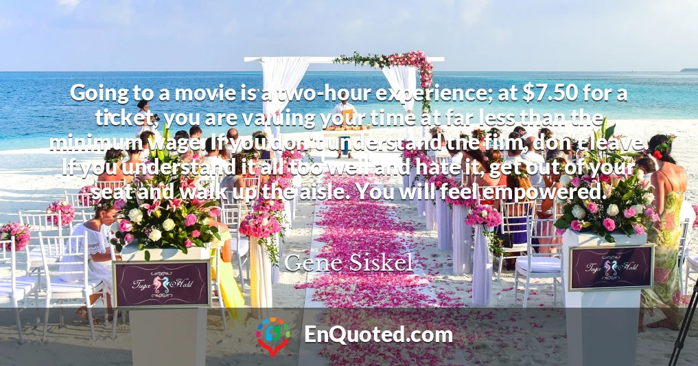 Going to a movie is a two-hour experience; at $7.50 for a ticket, you are valuing your time at far less than the minimum wage. If you don't understand the film, don't leave. If you understand it all too well and hate it, get out of your seat and walk up the aisle. You will feel empowered.