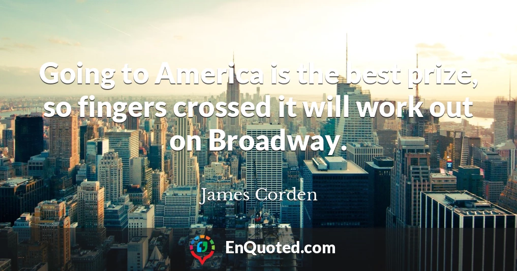 Going to America is the best prize, so fingers crossed it will work out on Broadway.