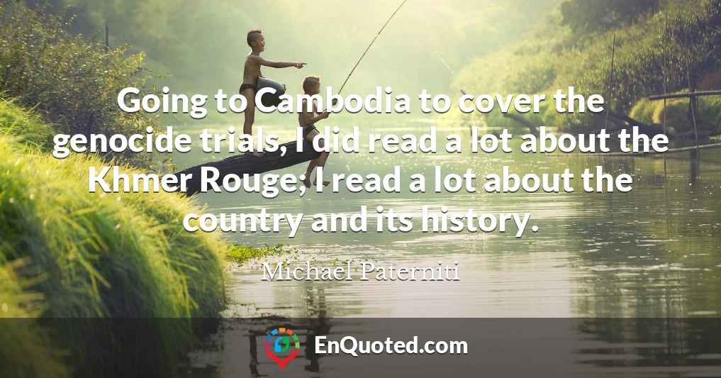 Going to Cambodia to cover the genocide trials, I did read a lot about the Khmer Rouge; I read a lot about the country and its history.