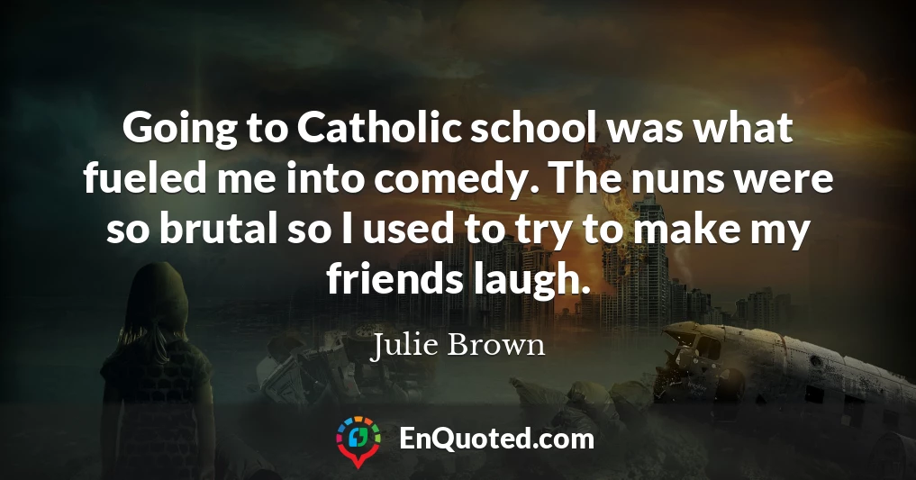 Going to Catholic school was what fueled me into comedy. The nuns were so brutal so I used to try to make my friends laugh.