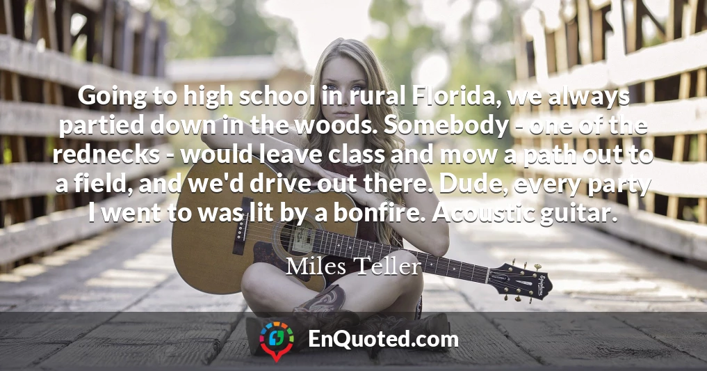 Going to high school in rural Florida, we always partied down in the woods. Somebody - one of the rednecks - would leave class and mow a path out to a field, and we'd drive out there. Dude, every party I went to was lit by a bonfire. Acoustic guitar.