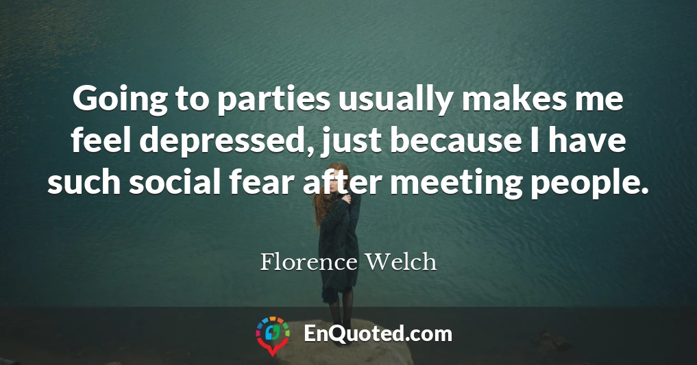 Going to parties usually makes me feel depressed, just because I have such social fear after meeting people.