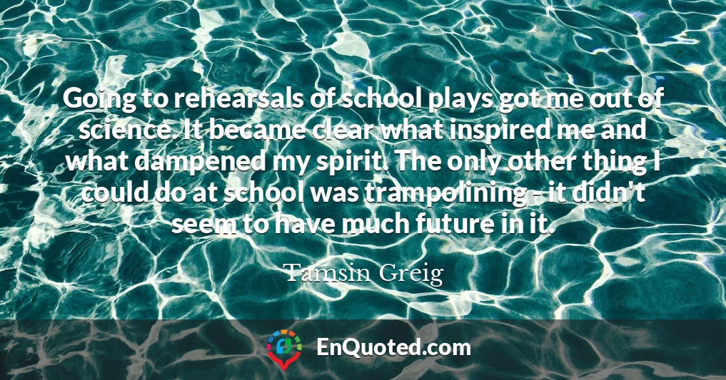 Going to rehearsals of school plays got me out of science. It became clear what inspired me and what dampened my spirit. The only other thing I could do at school was trampolining - it didn't seem to have much future in it.