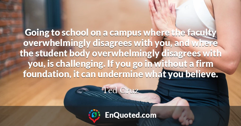 Going to school on a campus where the faculty overwhelmingly disagrees with you, and where the student body overwhelmingly disagrees with you, is challenging. If you go in without a firm foundation, it can undermine what you believe.