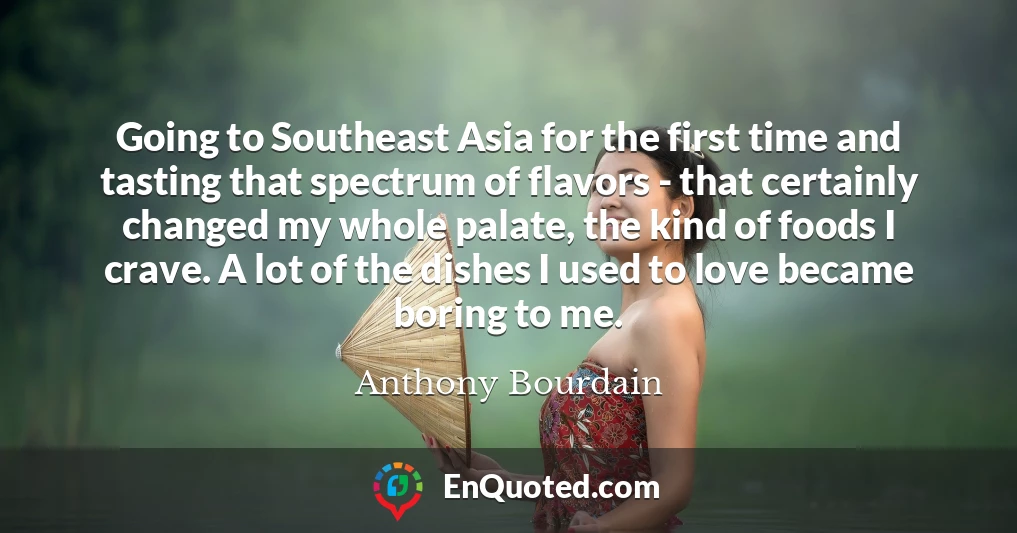 Going to Southeast Asia for the first time and tasting that spectrum of flavors - that certainly changed my whole palate, the kind of foods I crave. A lot of the dishes I used to love became boring to me.