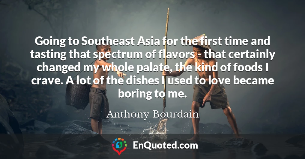 Going to Southeast Asia for the first time and tasting that spectrum of flavors - that certainly changed my whole palate, the kind of foods I crave. A lot of the dishes I used to love became boring to me.