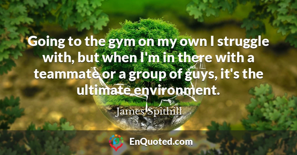 Going to the gym on my own I struggle with, but when I'm in there with a teammate or a group of guys, it's the ultimate environment.