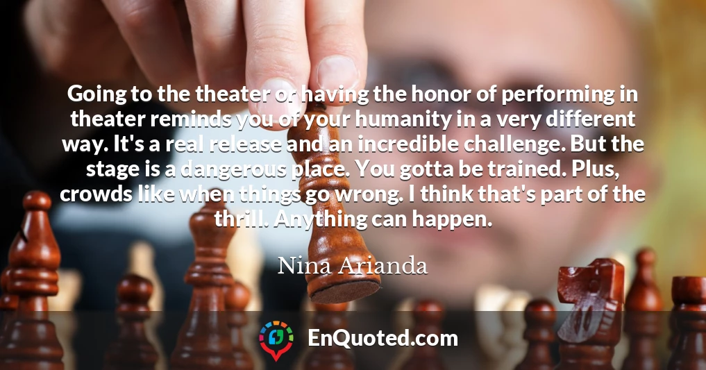 Going to the theater or having the honor of performing in theater reminds you of your humanity in a very different way. It's a real release and an incredible challenge. But the stage is a dangerous place. You gotta be trained. Plus, crowds like when things go wrong. I think that's part of the thrill. Anything can happen.