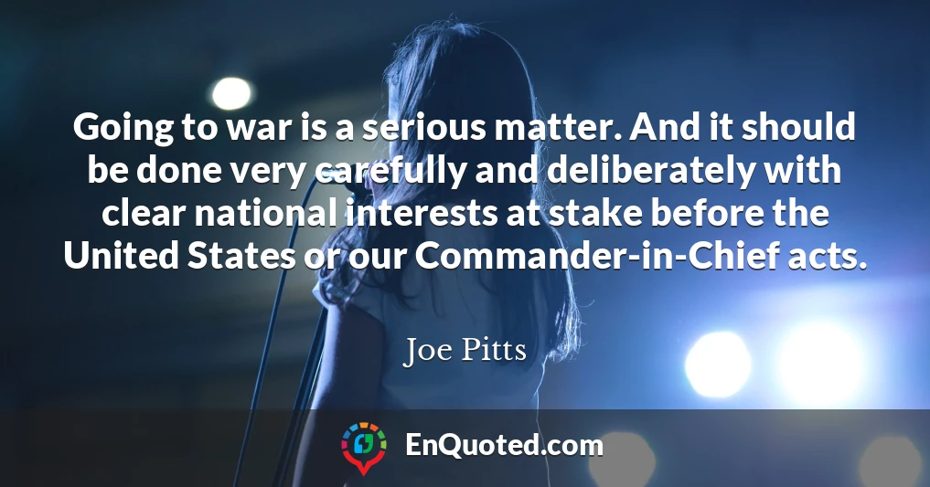 Going to war is a serious matter. And it should be done very carefully and deliberately with clear national interests at stake before the United States or our Commander-in-Chief acts.
