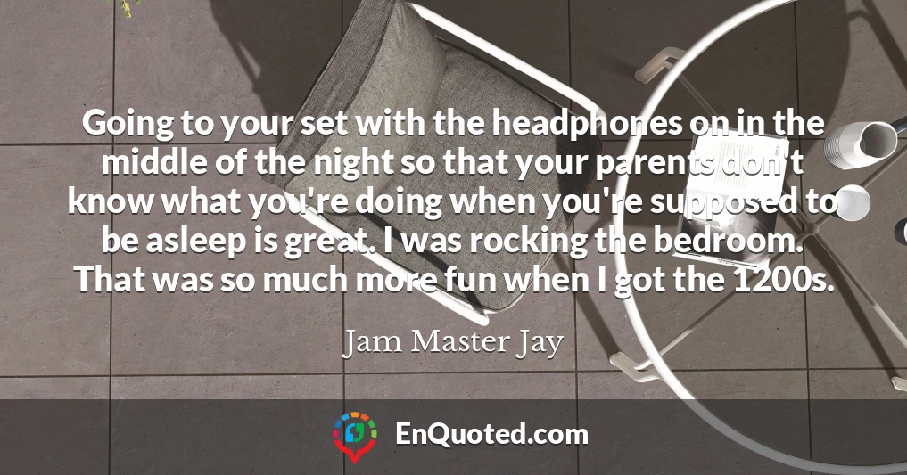 Going to your set with the headphones on in the middle of the night so that your parents don't know what you're doing when you're supposed to be asleep is great. I was rocking the bedroom. That was so much more fun when I got the 1200s.