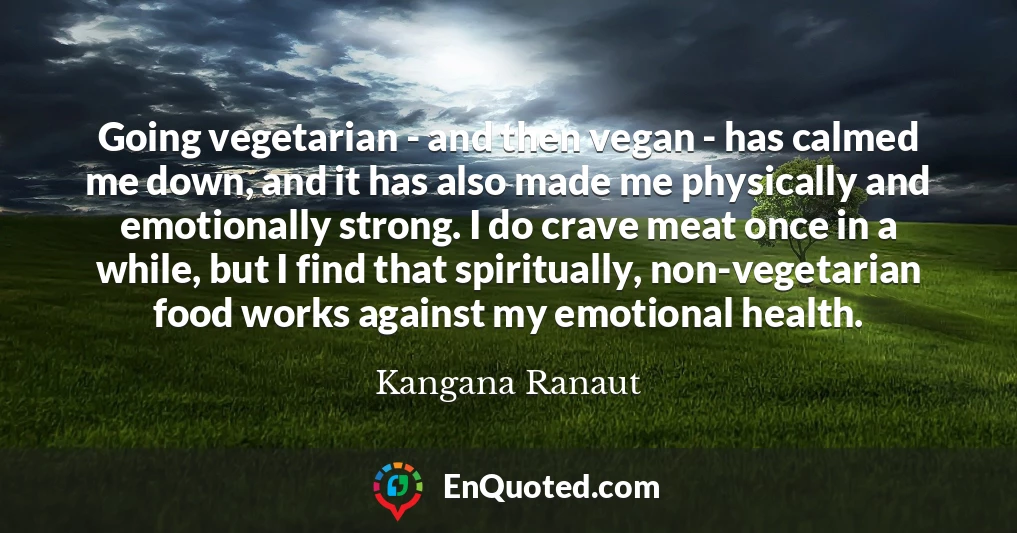 Going vegetarian - and then vegan - has calmed me down, and it has also made me physically and emotionally strong. I do crave meat once in a while, but I find that spiritually, non-vegetarian food works against my emotional health.