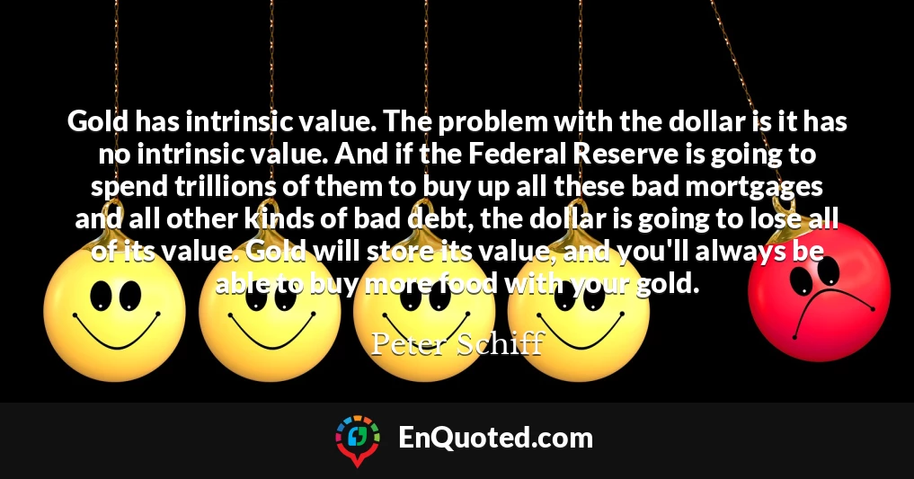 Gold has intrinsic value. The problem with the dollar is it has no intrinsic value. And if the Federal Reserve is going to spend trillions of them to buy up all these bad mortgages and all other kinds of bad debt, the dollar is going to lose all of its value. Gold will store its value, and you'll always be able to buy more food with your gold.