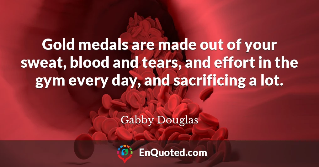 Gold medals are made out of your sweat, blood and tears, and effort in the gym every day, and sacrificing a lot.