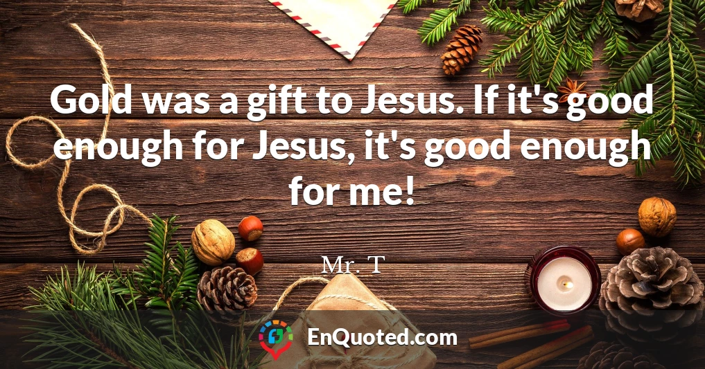 Gold was a gift to Jesus. If it's good enough for Jesus, it's good enough for me!