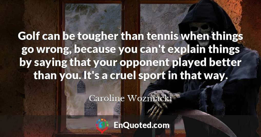 Golf can be tougher than tennis when things go wrong, because you can't explain things by saying that your opponent played better than you. It's a cruel sport in that way.