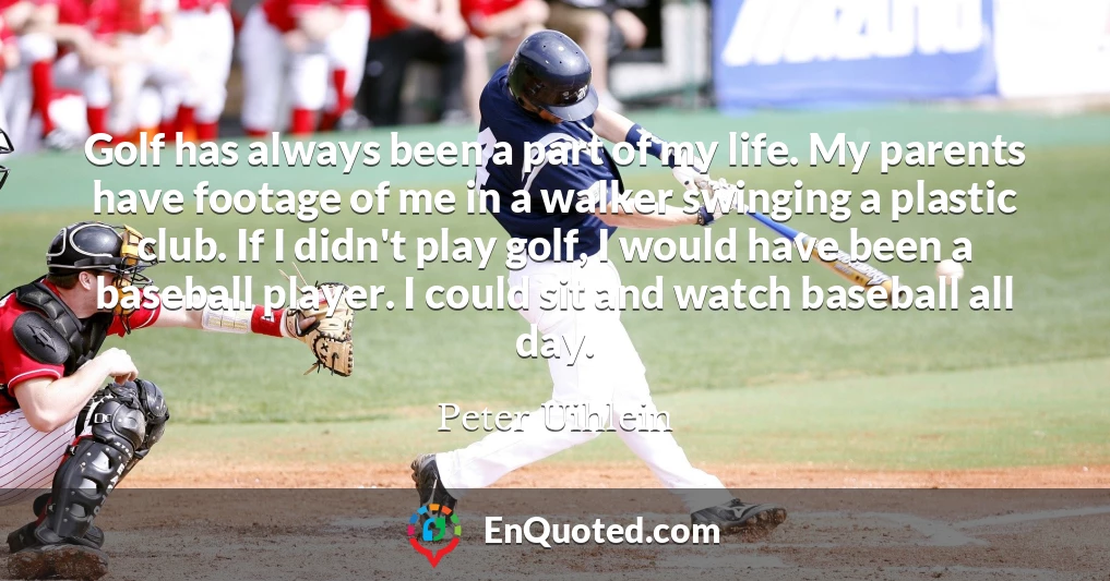 Golf has always been a part of my life. My parents have footage of me in a walker swinging a plastic club. If I didn't play golf, I would have been a baseball player. I could sit and watch baseball all day.
