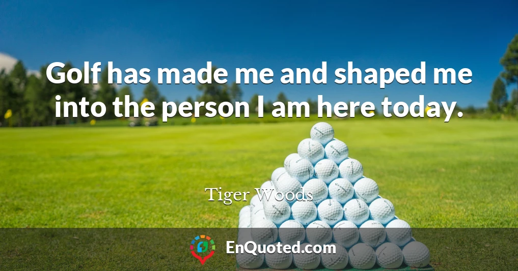 Golf has made me and shaped me into the person I am here today.