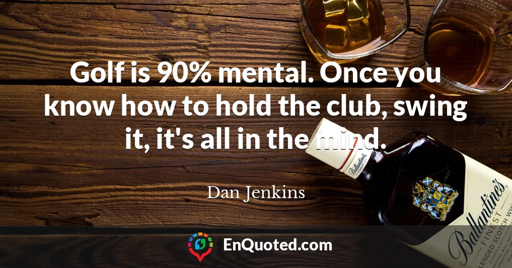 Golf is 90% mental. Once you know how to hold the club, swing it, it's all in the mind.