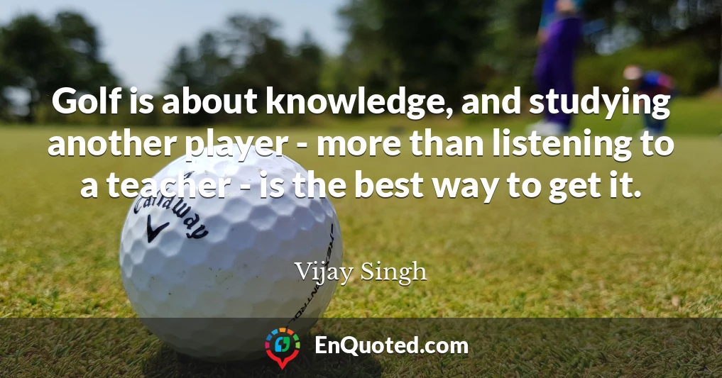 Golf is about knowledge, and studying another player - more than listening to a teacher - is the best way to get it.