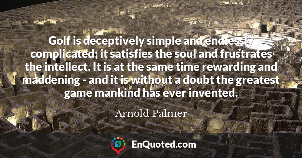 Golf is deceptively simple and endlessly complicated; it satisfies the soul and frustrates the intellect. It is at the same time rewarding and maddening - and it is without a doubt the greatest game mankind has ever invented.
