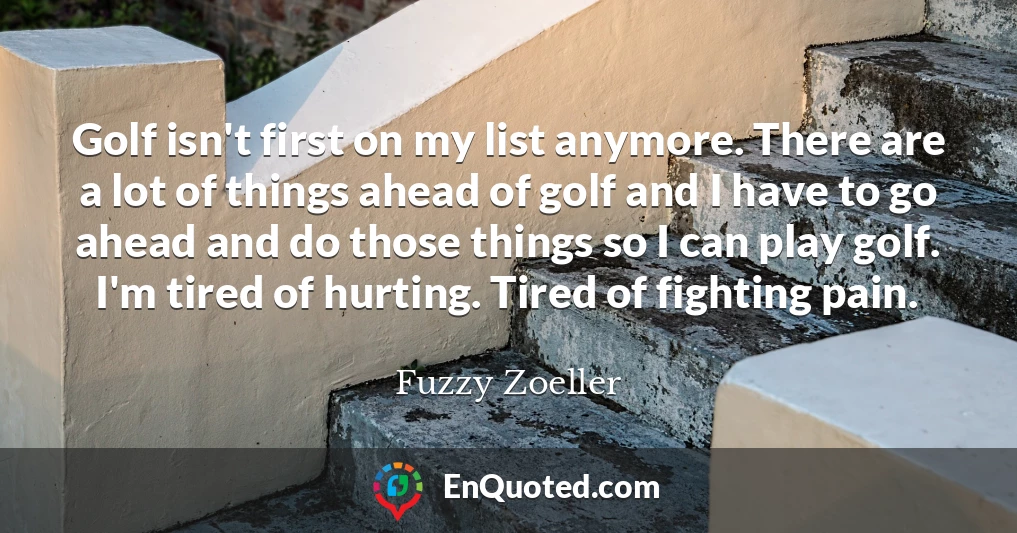 Golf isn't first on my list anymore. There are a lot of things ahead of golf and I have to go ahead and do those things so I can play golf. I'm tired of hurting. Tired of fighting pain.