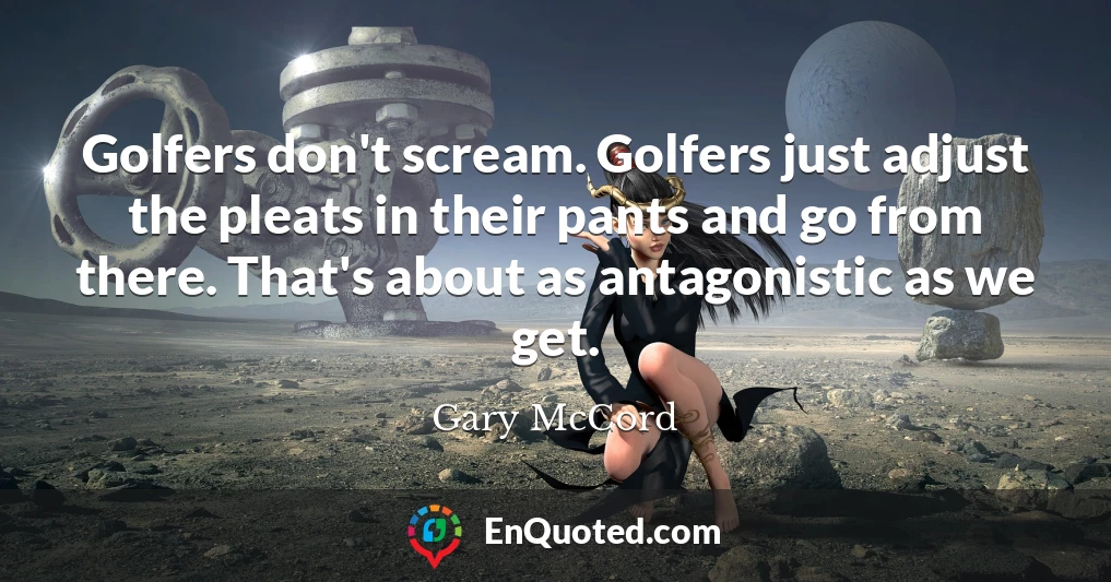 Golfers don't scream. Golfers just adjust the pleats in their pants and go from there. That's about as antagonistic as we get.