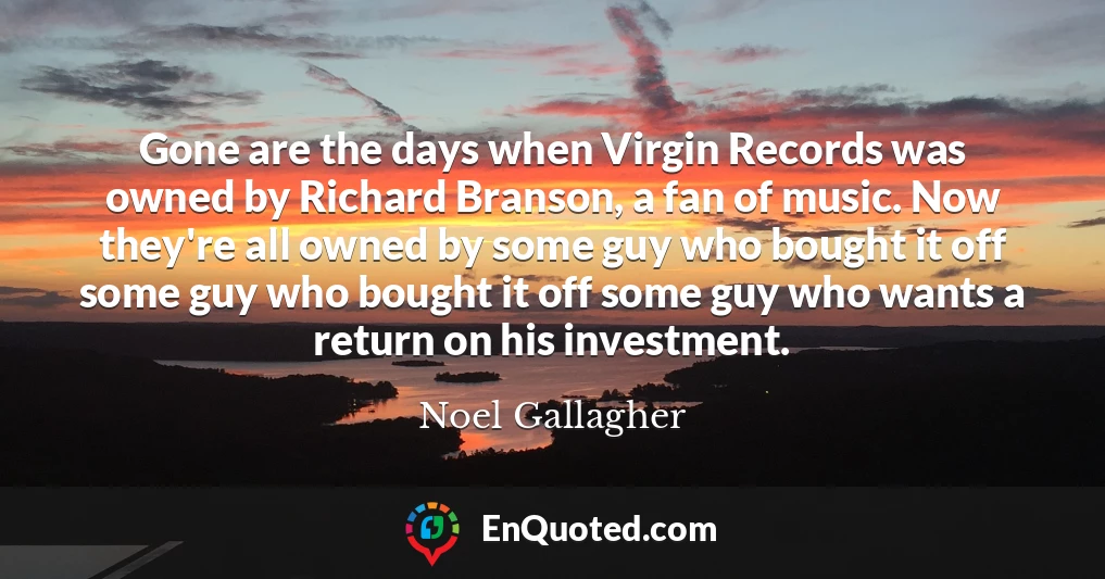 Gone are the days when Virgin Records was owned by Richard Branson, a fan of music. Now they're all owned by some guy who bought it off some guy who bought it off some guy who wants a return on his investment.