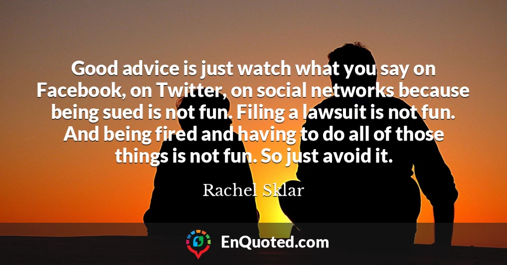 Good advice is just watch what you say on Facebook, on Twitter, on social networks because being sued is not fun. Filing a lawsuit is not fun. And being fired and having to do all of those things is not fun. So just avoid it.