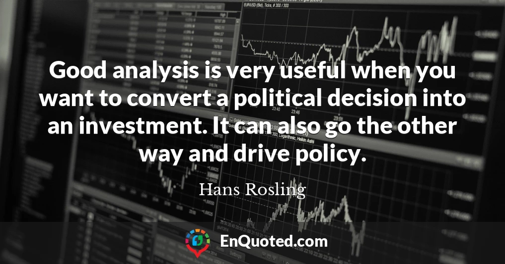 Good analysis is very useful when you want to convert a political decision into an investment. It can also go the other way and drive policy.