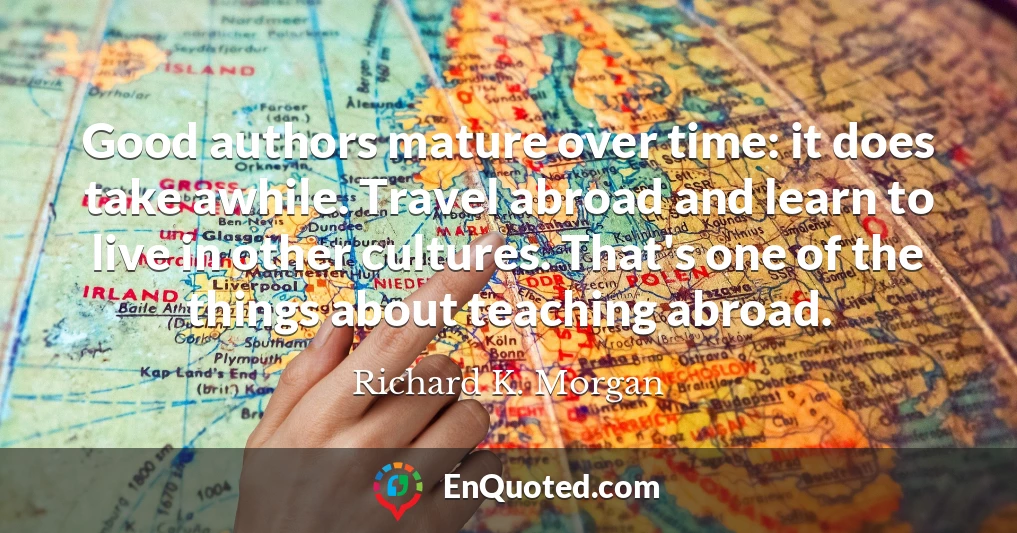 Good authors mature over time: it does take awhile. Travel abroad and learn to live in other cultures. That's one of the things about teaching abroad.